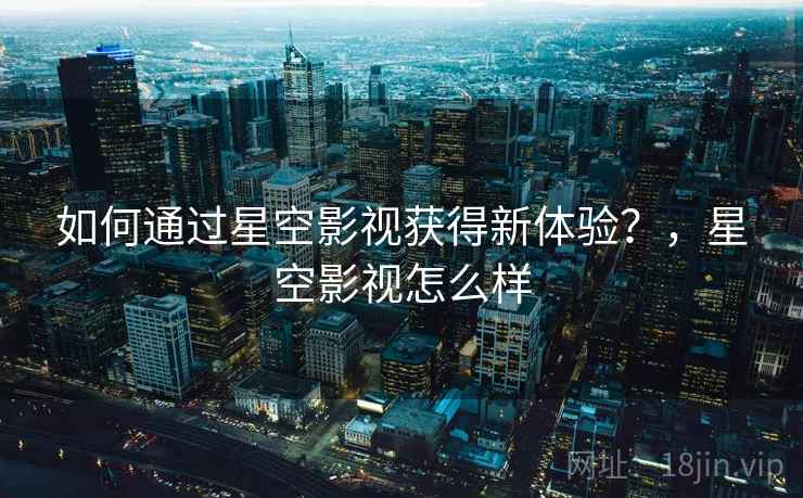 如何通过星空影视获得新体验？，星空影视怎么样