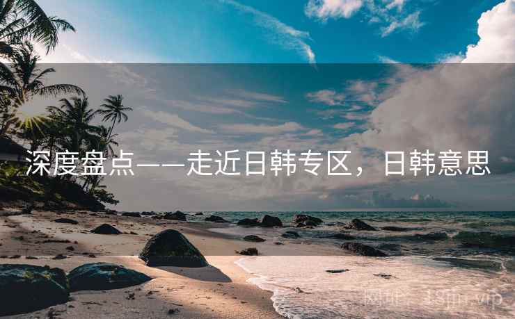 深度盘点——走近日韩专区，日韩意思