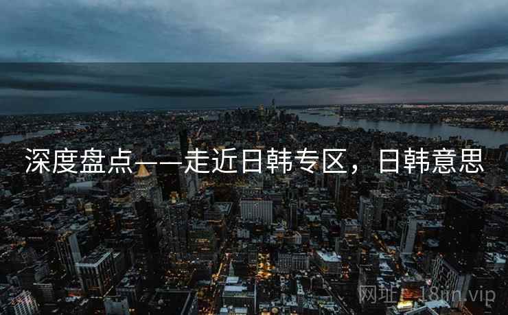 深度盘点——走近日韩专区，日韩意思