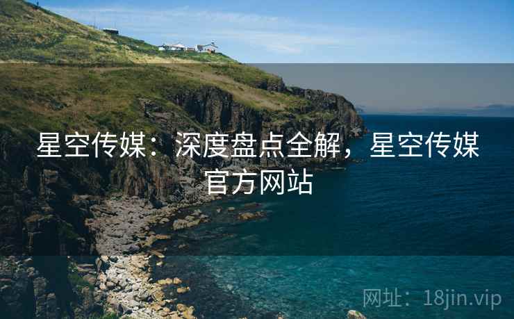 星空传媒：深度盘点全解，星空传媒官方网站
