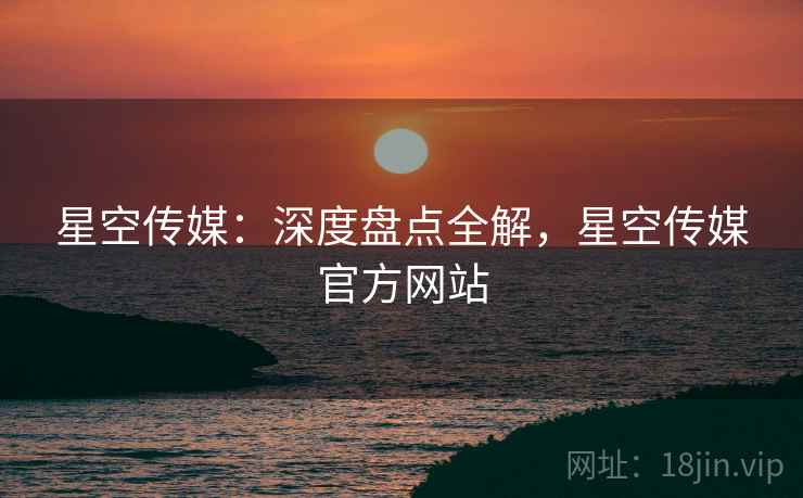 星空传媒：深度盘点全解，星空传媒官方网站