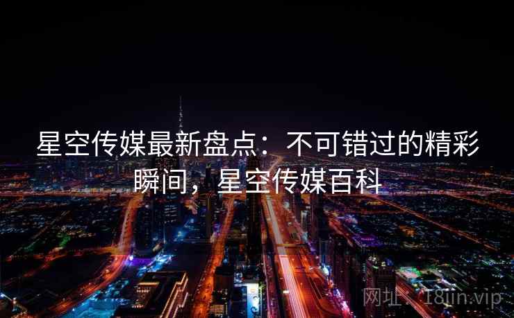 星空传媒最新盘点：不可错过的精彩瞬间，星空传媒百科