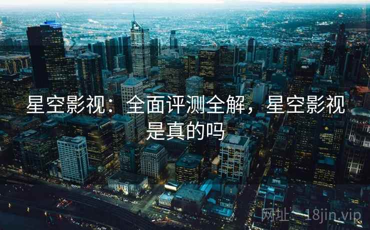 星空影视：全面评测全解，星空影视是真的吗