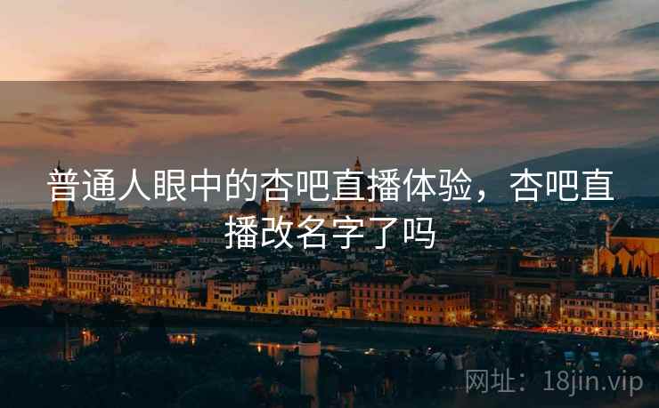 普通人眼中的杏吧直播体验，杏吧直播改名字了吗