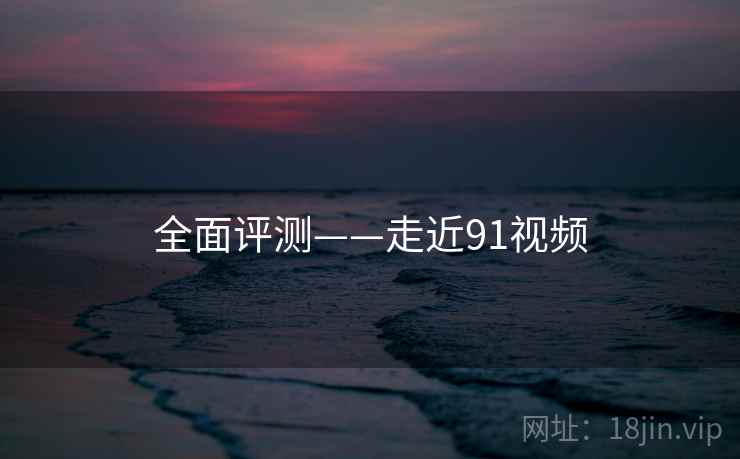 全面评测——走近91视频
