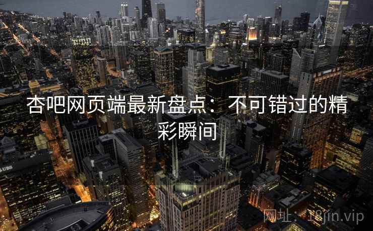 杏吧网页端最新盘点：不可错过的精彩瞬间