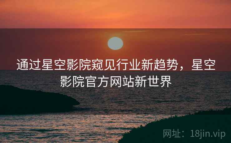 通过星空影院窥见行业新趋势，星空影院官方网站新世界