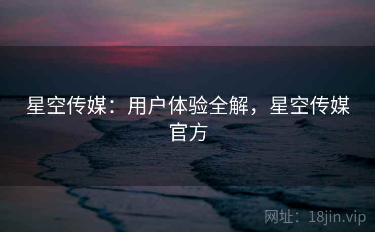 星空传媒：用户体验全解，星空传媒官方