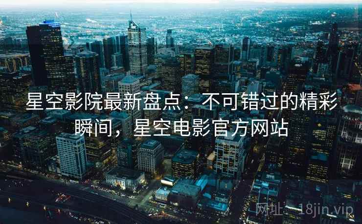 星空影院最新盘点：不可错过的精彩瞬间，星空电影官方网站
