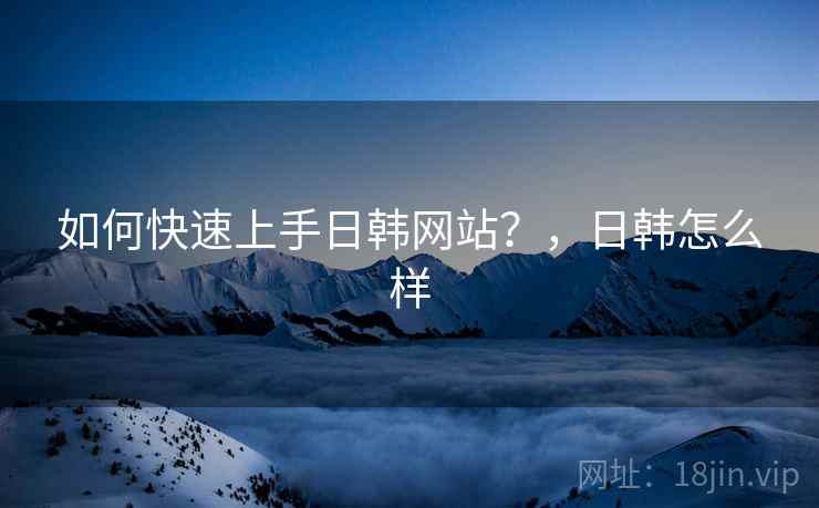 如何快速上手日韩网站?,日韩怎么样 如何快速上手日韩网站?,日韩怎么样
