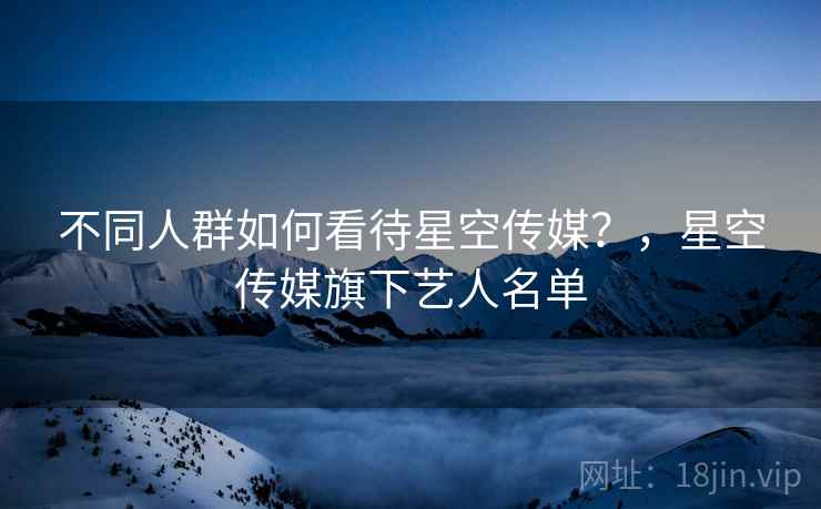 不同人群如何看待星空传媒？，星空传媒旗下艺人名单