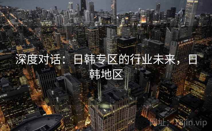 深度对话：日韩专区的行业未来，日韩地区