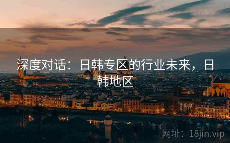 深度对话：日韩专区的行业未来，日韩地区
