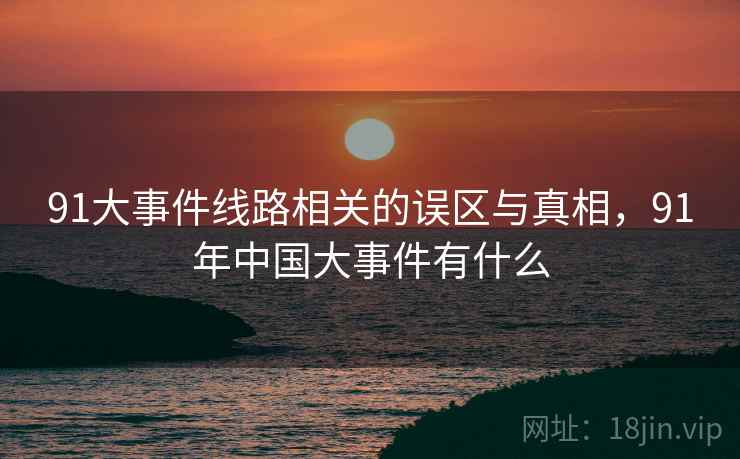 91大事件线路相关的误区与真相，91年中国大事件有什么