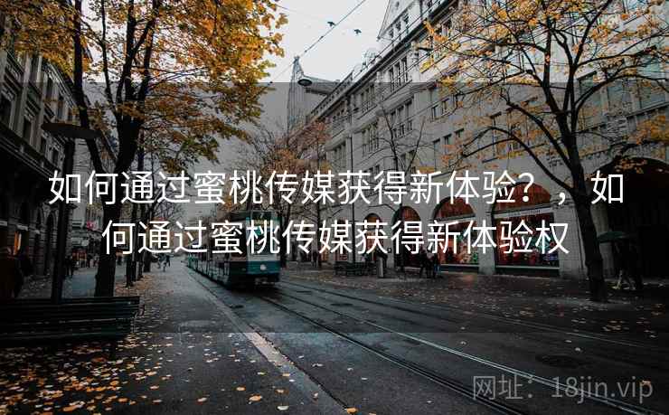 如何通过蜜桃传媒获得新体验？，如何通过蜜桃传媒获得新体验权
