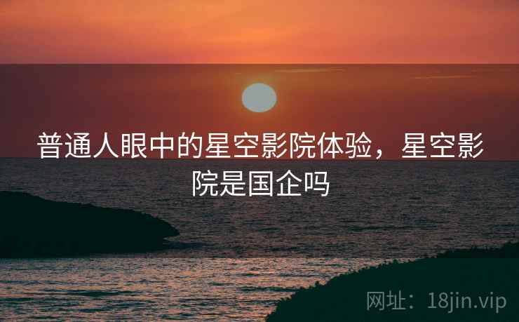 普通人眼中的星空影院体验，星空影院是国企吗