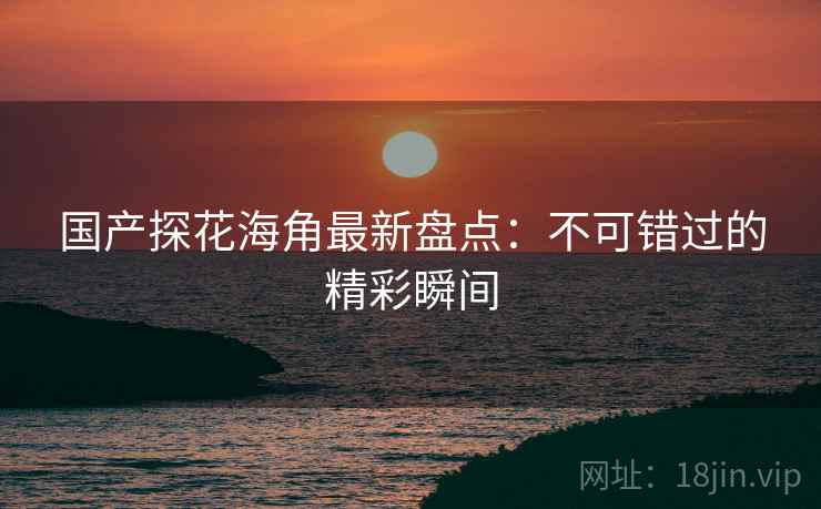 国产探花海角最新盘点：不可错过的精彩瞬间