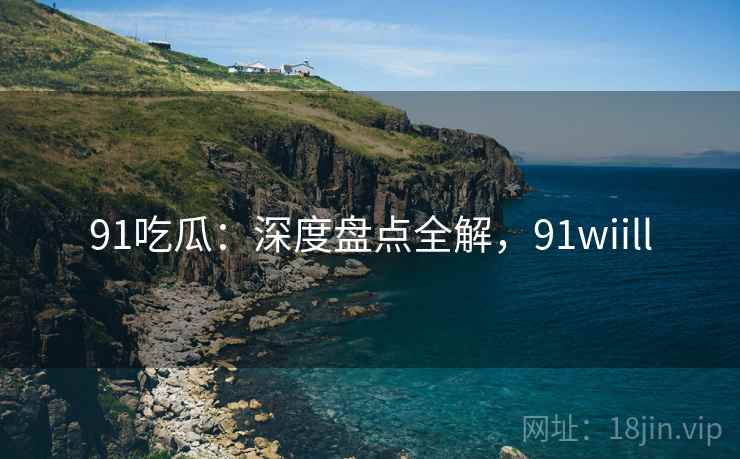 91吃瓜：深度盘点全解，91wiill