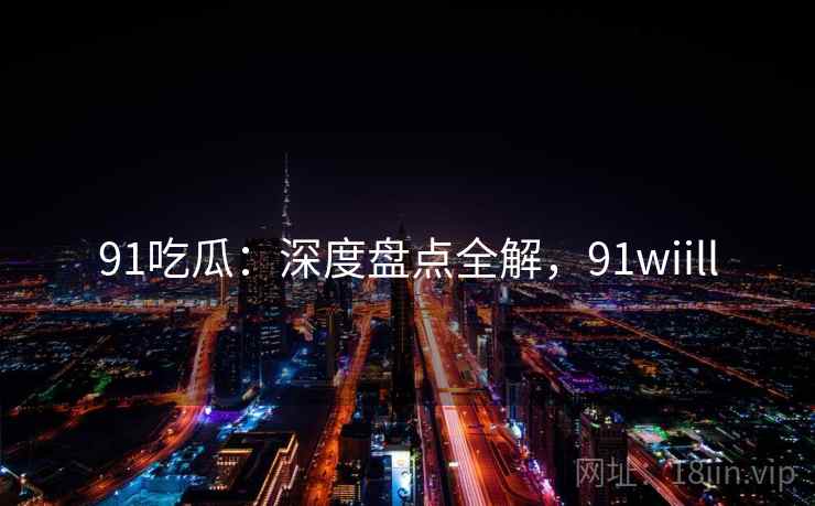 91吃瓜：深度盘点全解，91wiill