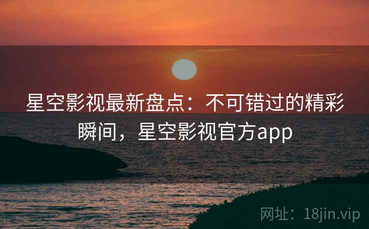 星空影视最新盘点：不可错过的精彩瞬间，星空影视官方app
