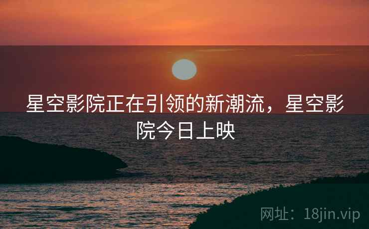 星空影院正在引领的新潮流，星空影院今日上映