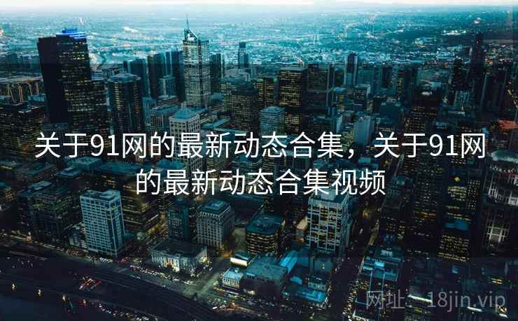 关于91网的最新动态合集，关于91网的最新动态合集视频
