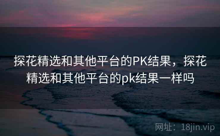 探花精选和其他平台的PK结果，探花精选和其他平台的pk结果一样吗